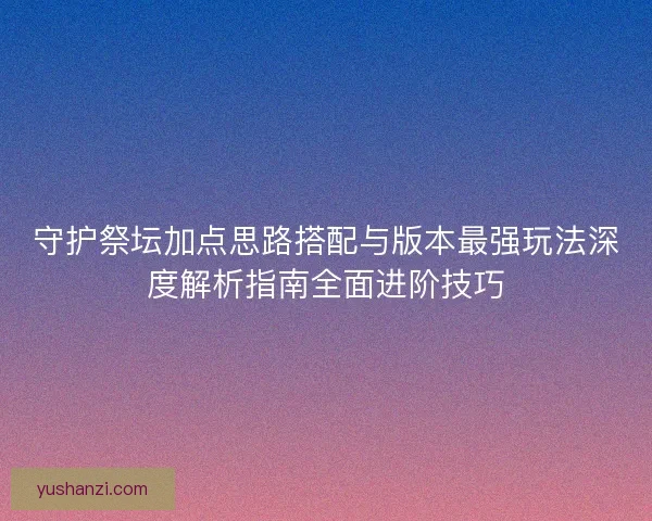 守护祭坛加点思路搭配与版本最强玩法深度解析指南全面进阶技巧
